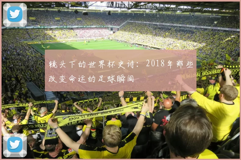镜头下的世界杯史诗:2018年那些改变命运的足球瞬间