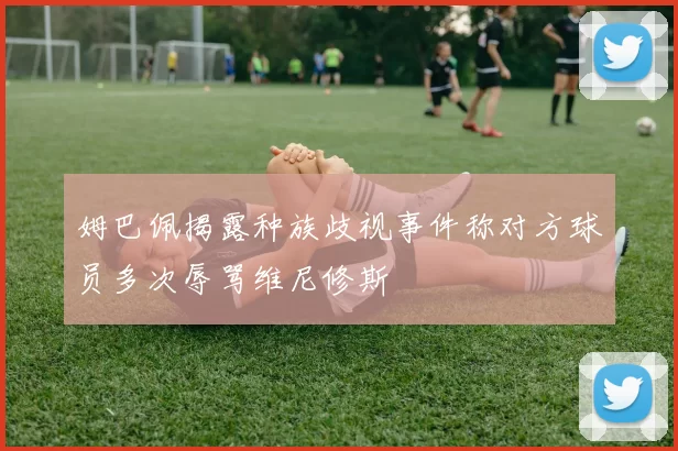 姆巴佩揭露种族歧视事件称对方球员多次辱骂维尼修斯