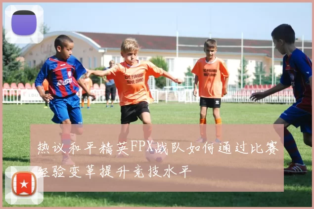 热议和平精英FPX战队如何通过比赛经验变革提升竞技水平