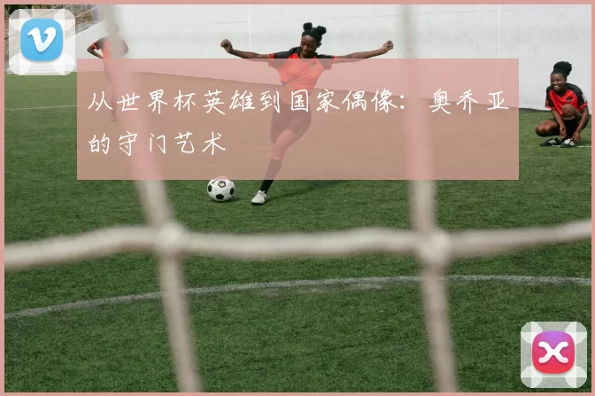 从世界杯英雄到国家偶像:奥乔亚的守门艺术