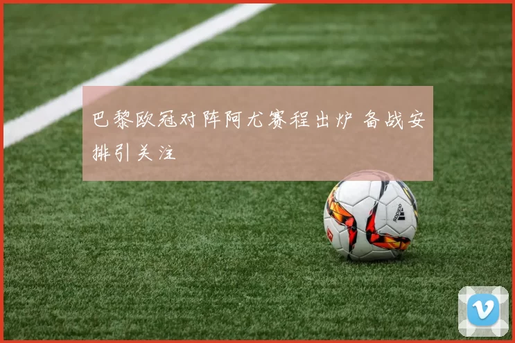 巴黎欧冠对阵阿尤赛程出炉 备战安排引关注