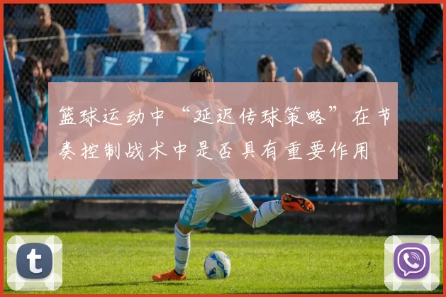 篮球运动中“延迟传球策略”在节奏控制战术中是否具有重要作用