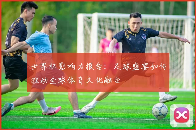 世界杯影响力报告:足球盛宴如何推动全球体育文化融合
