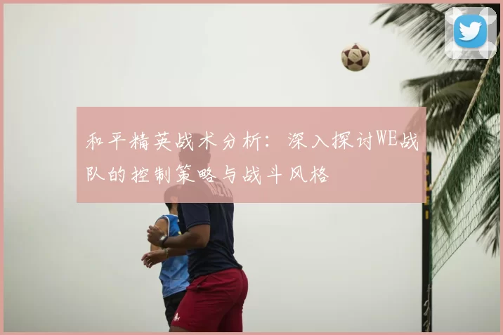 和平精英战术分析:深入探讨WE战队的控制策略与战斗风格