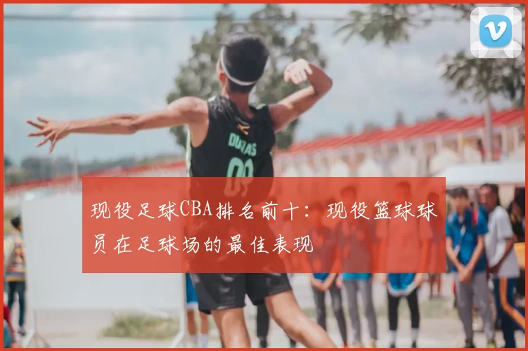 现役足球CBA排名前十:现役篮球球员在足球场的最佳表现