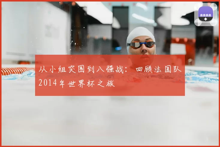 从小组突围到八强战:回顾法国队2014年世界杯之旅