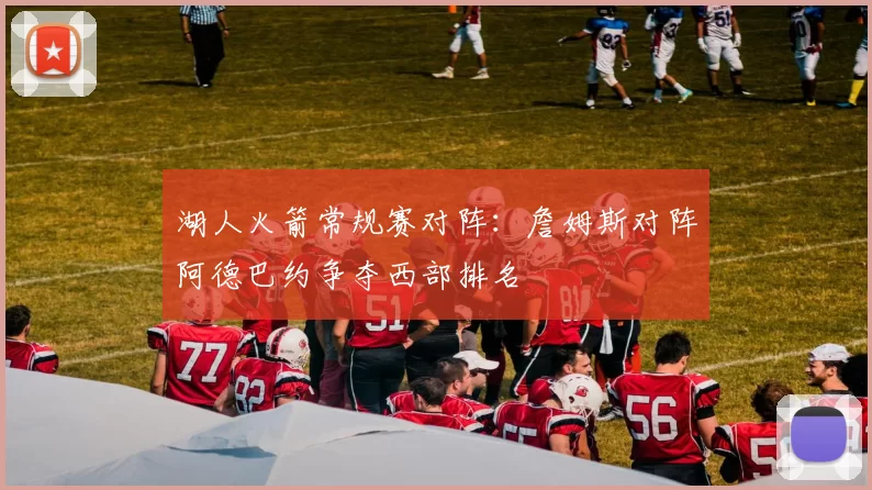 湖人火箭常规赛对阵：詹姆斯对阵阿德巴约争夺西部排名