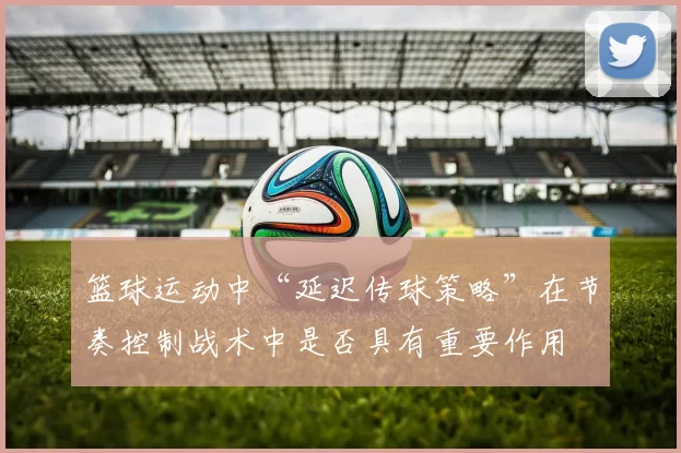 篮球运动中“延迟传球策略”在节奏控制战术中是否具有重要作用