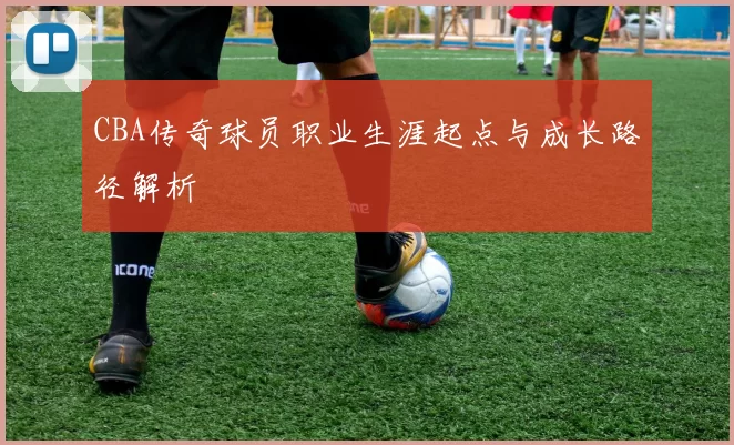 CBA传奇球员职业生涯起点与成长路径解析