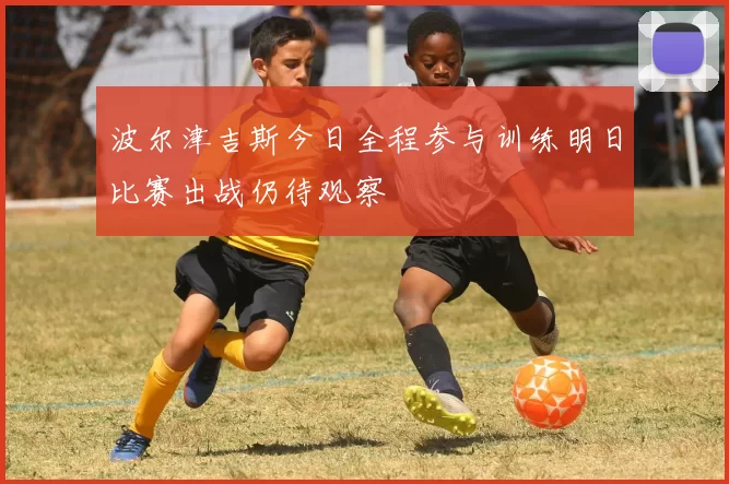 波尔津吉斯今日全程参与训练明日比赛出战仍待观察