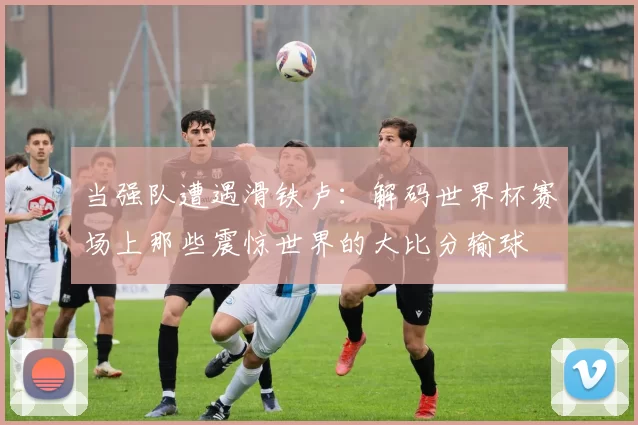当强队遭遇滑铁卢:解码世界杯赛场上那些震惊世界的大比分输球