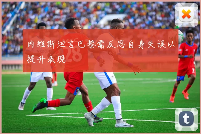 内维斯坦言巴黎需反思自身失误以提升表现