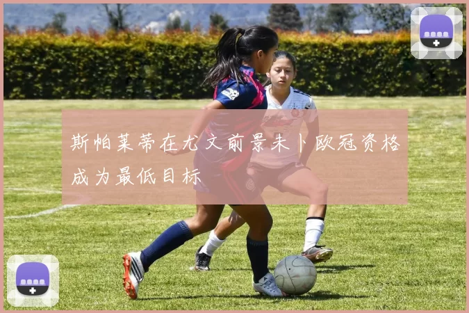 斯帕莱蒂在尤文前景未卜欧冠资格成为最低目标