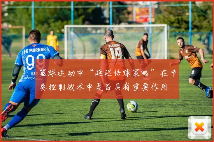 篮球运动中“延迟传球策略”在节奏控制战术中是否具有重要作用
