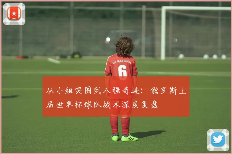 从小组突围到八强奇迹:俄罗斯上届世界杯球队战术深度复盘