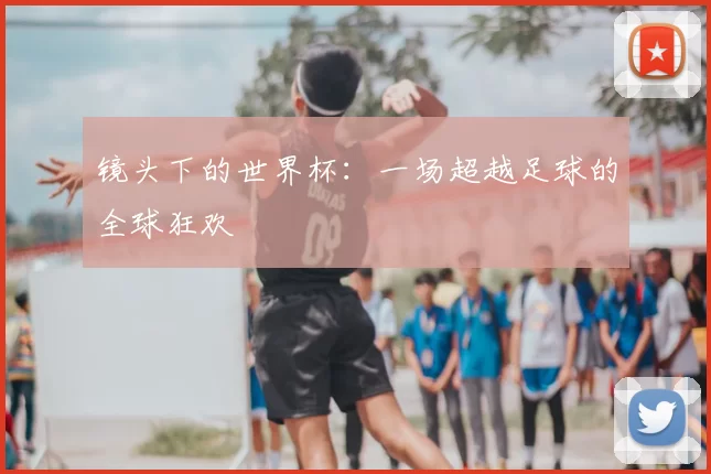 镜头下的世界杯:一场超越足球的全球狂欢