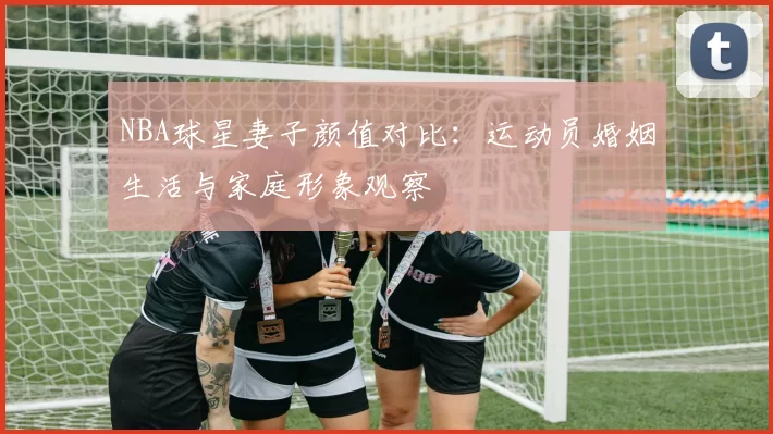 NBA球星妻子颜值对比：运动员婚姻生活与家庭形象观察