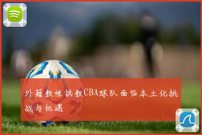 外籍教练执教CBA球队面临本土化挑战与机遇