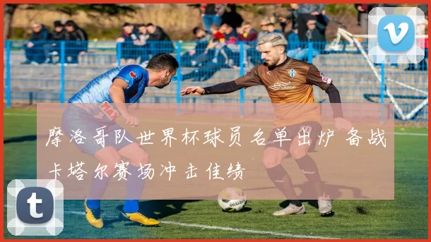 摩洛哥队世界杯球员名单出炉 备战卡塔尔赛场冲击佳绩