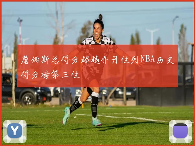 詹姆斯总得分超越乔丹位列NBA历史得分榜第三位