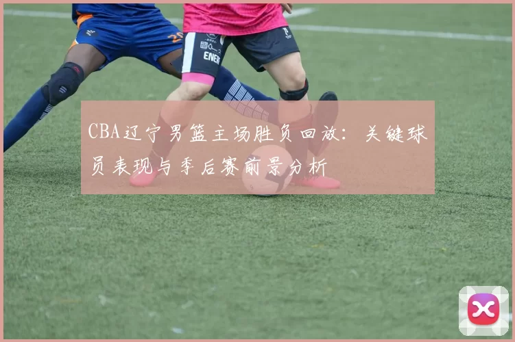 CBA辽宁男篮主场胜负回放：关键球员表现与季后赛前景分析