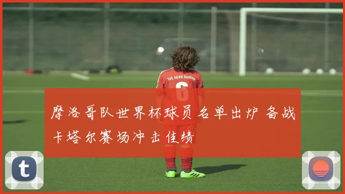 摩洛哥队世界杯球员名单出炉 备战卡塔尔赛场冲击佳绩