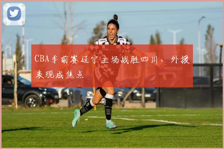 CBA季前赛辽宁主场战胜四川,外援表现成焦点