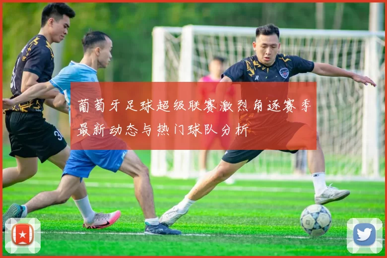 葡萄牙足球超级联赛激烈角逐赛季最新动态与热门球队分析