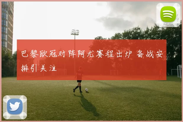 巴黎欧冠对阵阿尤赛程出炉 备战安排引关注