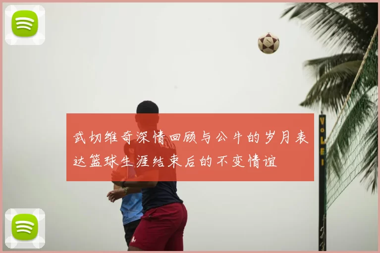 武切维奇深情回顾与公牛的岁月表达篮球生涯结束后的不变情谊