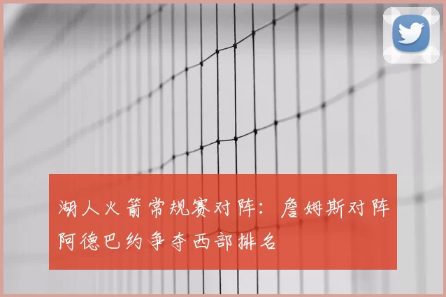 湖人火箭常规赛对阵:詹姆斯对阵阿德巴约争夺西部排名