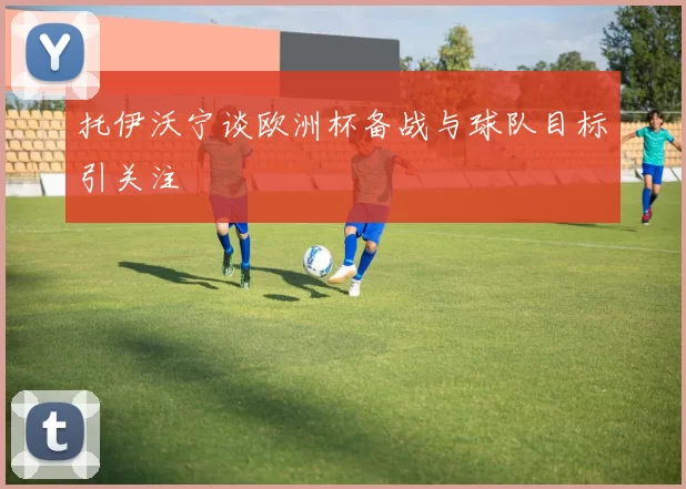 托伊沃宁谈欧洲杯备战与球队目标引关注