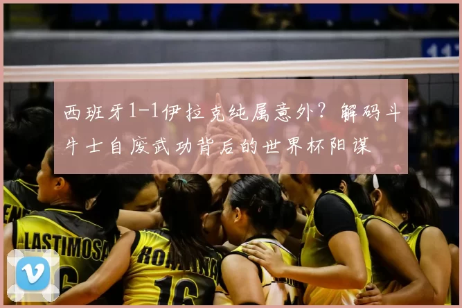 西班牙1-1伊拉克纯属意外?解码斗牛士自废武功背后的世界杯阳谋