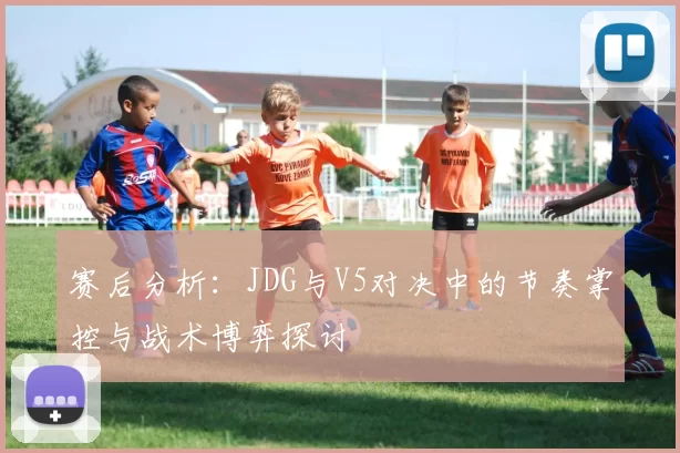 赛后分析:JDG与V5对决中的节奏掌控与战术博弈探讨