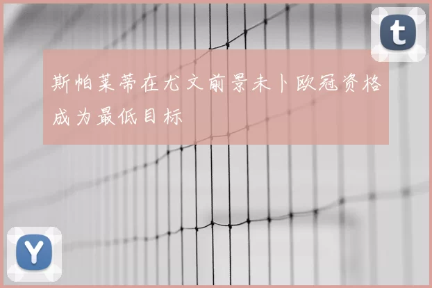 斯帕莱蒂在尤文前景未卜欧冠资格成为最低目标