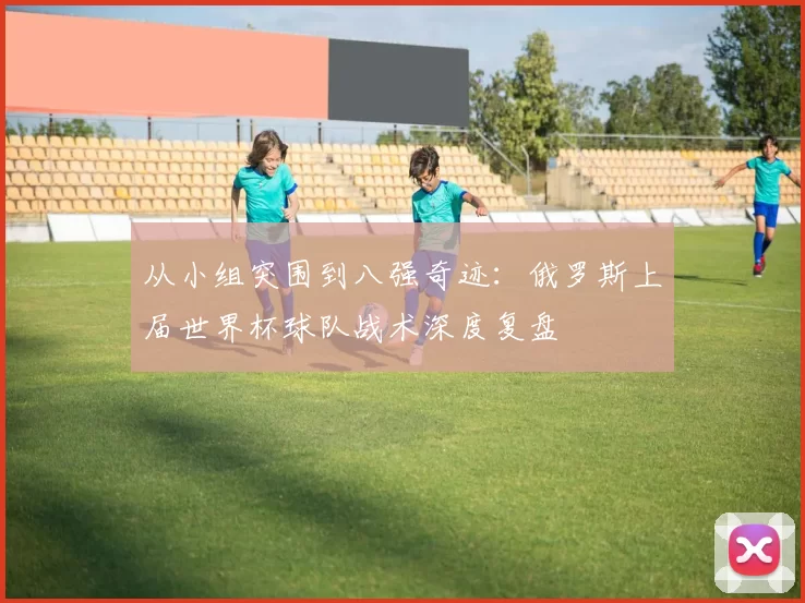 从小组突围到八强奇迹：俄罗斯上届世界杯球队战术深度复盘