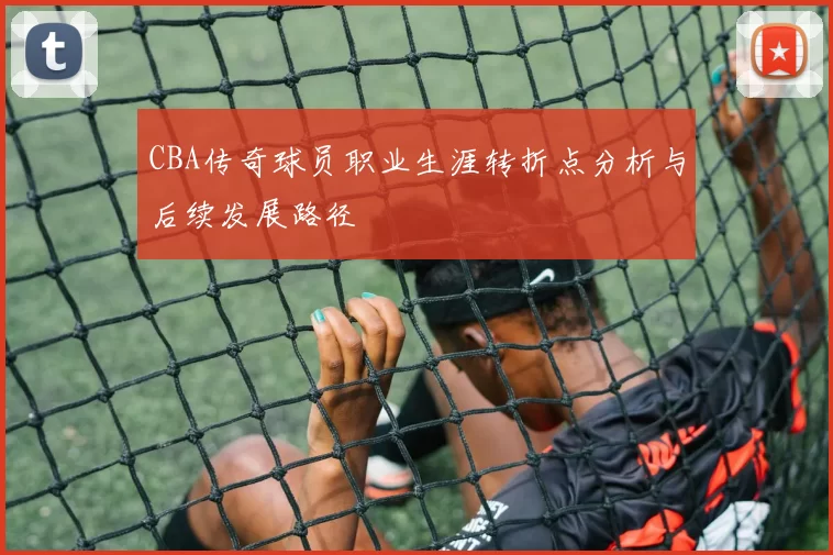 CBA传奇球员职业生涯转折点分析与后续发展路径