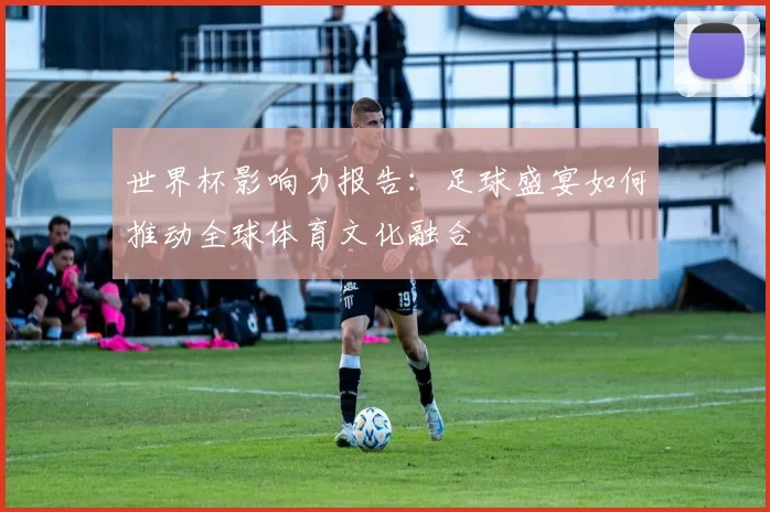 世界杯影响力报告：足球盛宴如何推动全球体育文化融合