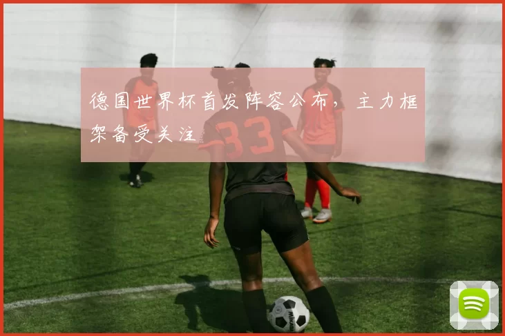 德国世界杯首发阵容公布,主力框架备受关注