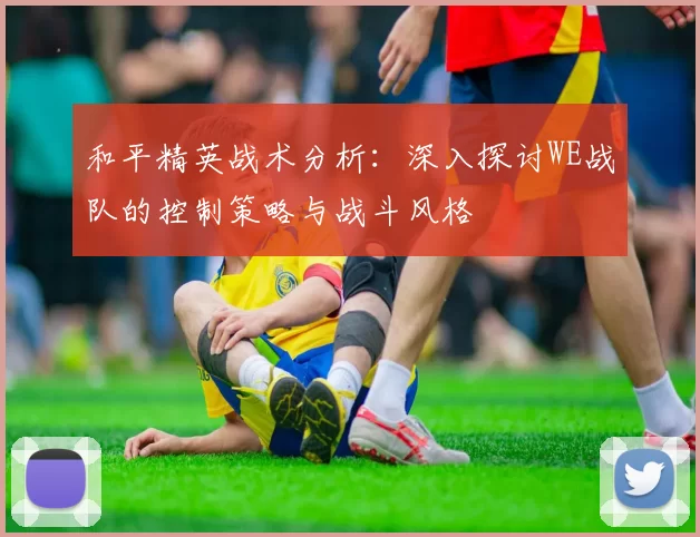 和平精英战术分析:深入探讨WE战队的控制策略与战斗风格