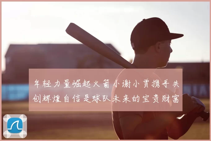 年轻力量崛起火箭小谢小贾携手共创辉煌自信是球队未来的宝贵财富