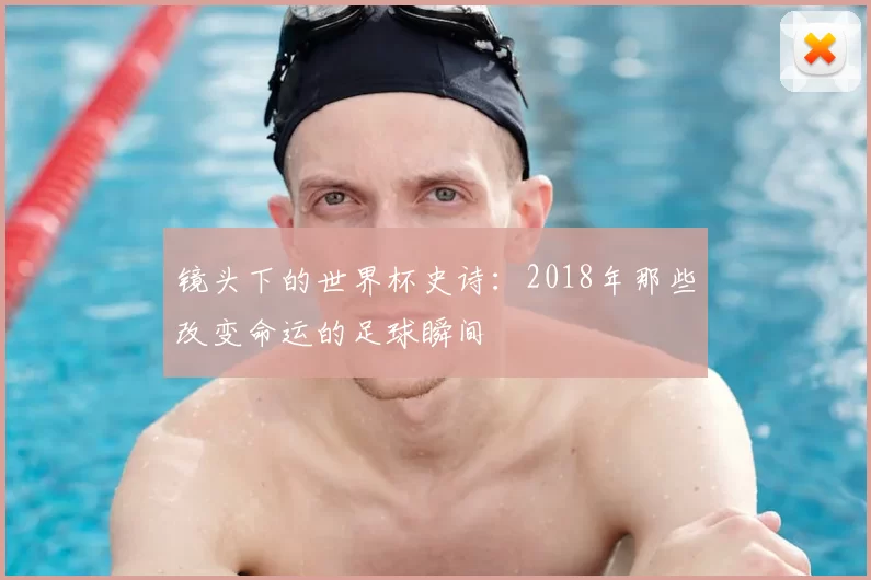 镜头下的世界杯史诗:2018年那些改变命运的足球瞬间