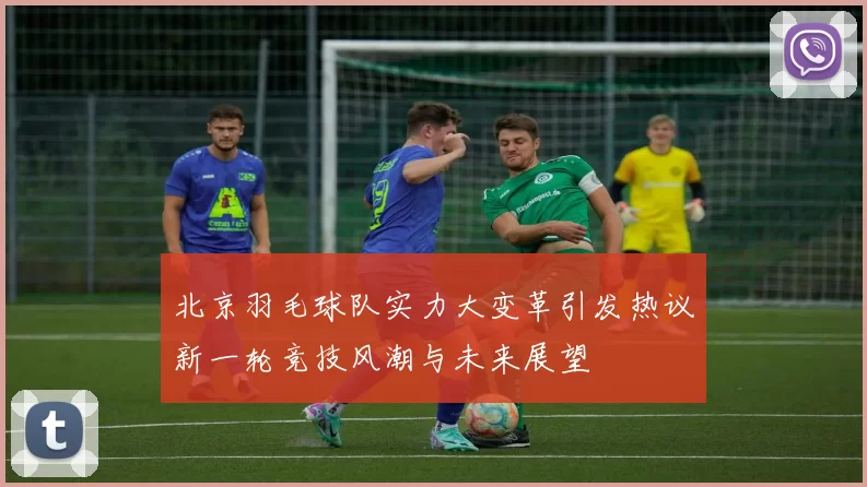 北京羽毛球队实力大变革引发热议新一轮竞技风潮与未来展望