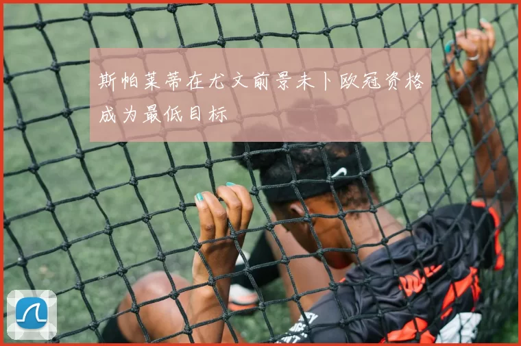 斯帕莱蒂在尤文前景未卜欧冠资格成为最低目标