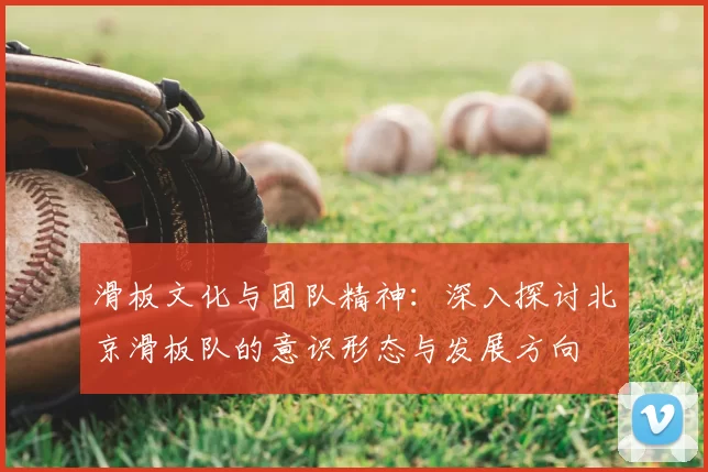 滑板文化与团队精神:深入探讨北京滑板队的意识形态与发展方向