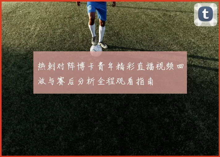 热刺对阵博卡青年精彩直播视频回放与赛后分析全程观看指南