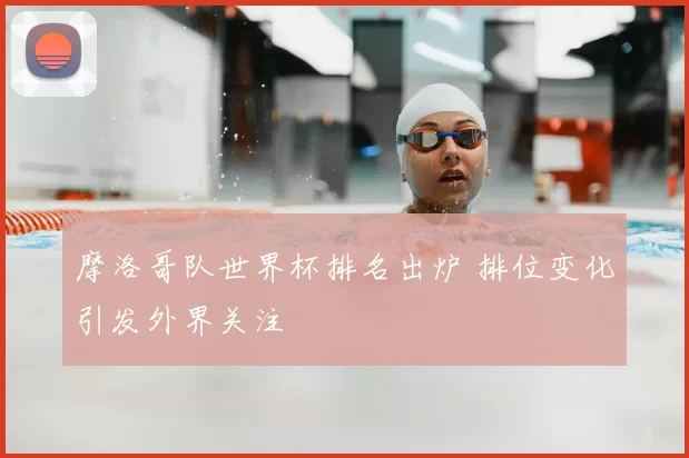 摩洛哥队世界杯排名出炉 排位变化引发外界关注
