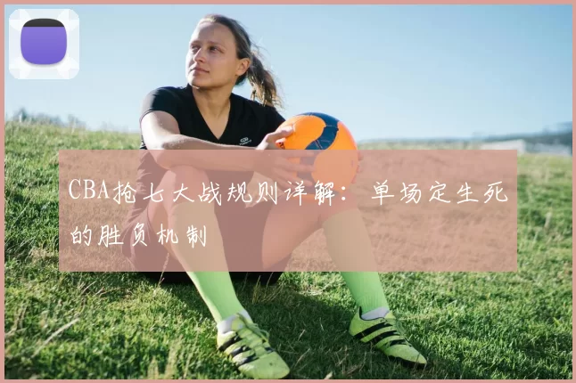 CBA抢七大战规则详解:单场定生死的胜负机制