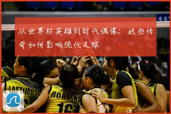 从世界杯英雄到时代偶像：这些传奇如何影响现代足球