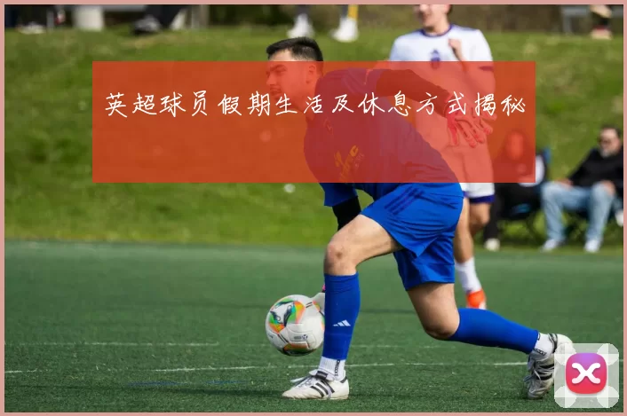 英超球员假期生活及休息方式揭秘